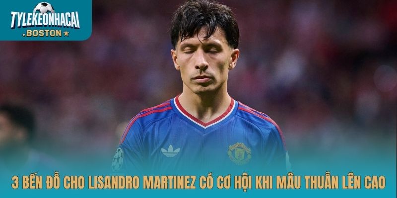 3 bến đỗ cho Lisandro Martinez có cơ hội khi mâu thuẫn lên cao